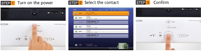 STEP 1. Turn on the power:Unit starts up quickly approximately 30 seconds after you turn on the power.STEP 2. Select the connections:You select the persons you want to connect from the address book (site list).STEP 3. Enter the selections:The video conference starts when you push the connect button. 